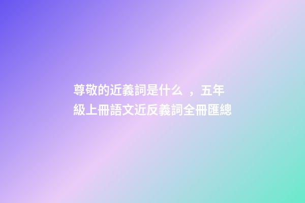 尊敬的近義詞是什么，五年級上冊語文近反義詞全冊匯總-第1張-觀點-玄機派
